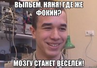 выпьем, няня! где же фокин? мозгу станет веселей!
