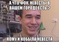 А что Фок, Невесты в вашем городе есть ? Кому и кобыла невеста
