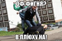 Оф фигня? в плюху НА!