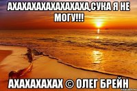 АХАХАХАХАХАХАХАХА,Сука я не могу!!! АХАХАХАХАХ © Олег Брейн