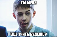 ты меня еще учить будешь?