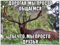 дорогая, мы просто общаемся ты что, мы просто друзья