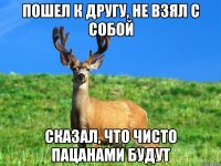 пошел к другу, не взял с собой сказал, что чисто пацанами будут