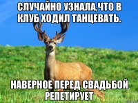 Случайно узнала,что в клуб ходил танцевать. Наверное перед свадьбой репетирует