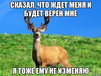 Сказал, что ждет меня и будет верен мне я тоже ему не изменяю
