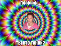Пфффф.... Ты кто такой?