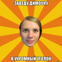 заведу димочку в укромный уголок