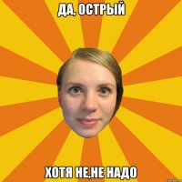 да, острый хотя не,не надо