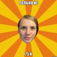 только не 75 А