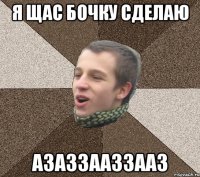 Я ЩАС БОЧКУ СДЕЛАЮ АЗАЗЗААЗЗААЗ
