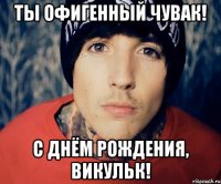 Ты офигенный ЧУВАК! С ДНЁМ РОЖДЕНИЯ, ВИКульк!