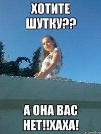 Хотите шутку?? А ОНА ВАС НЕТ!!ХАХА!
