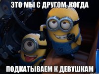 Это мы с другом, когда Подкатываем к девушкам