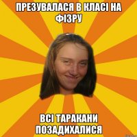 презувалася в класі на фізру всі таракани позадихалися