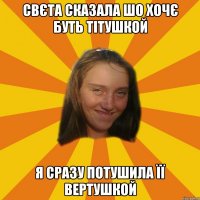 свєта сказала шо хочє буть тітушкой я сразу потушила її вертушкой
