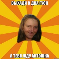 ВЫХАДИ В ДВА ГУСЯ Я ТЕБЯ ЖДУ АНТОШКА