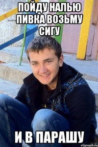 Пойду налью пивка возьму сигу И в парашу