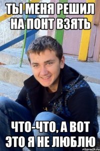 ты меня решил на понт взять что-что, а вот это я не люблю