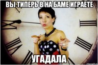 Вы типерь в на Баме играете угадала