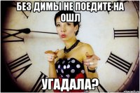 без димы не поедите на ОШЛ угадала?
