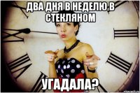 Два дня в неделю в стекляном угадала?