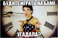 Будите играть на Баме угадала?