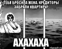 Тебя бросила жена, кредиторы забрали квартиру? ахахаха