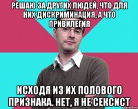 решаю за других людей, что для них дискриминация, а что привилегия исходя из их полового признака. нет, я не сексист
