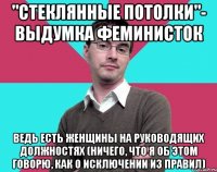 "стеклянные потолки"- выдумка феминисток ведь есть женщины на руководящих должностях (ничего, что я об этом говорю, как о исключении из правил)