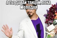 а ты давай танцуй, пока молодая 
