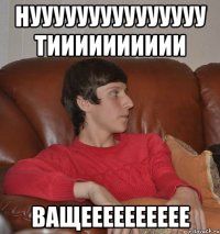 Нууууууууууууууу тииииииииии Ващееееееееее