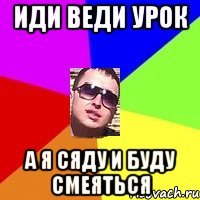иди веди урок а я сяду и буду смеяться