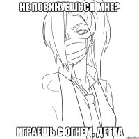 Не повинуешься мне? играешь с огнем, детка