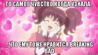 То самое чувство когда узнала.. .. что ему тоже нравится Breaking Bad