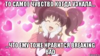 То самое чувство когда узнала... ...что ему тоже нравится Breaking Bad