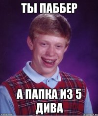ты паббер а папка из 5 дива