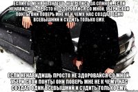 Если ты меня не знаешь не трепись за спиной...Если ненавидишь просто не здоровайся со мной. Убери свои понты они поверь мне не к чему. Нас создал один Всевышний и судить только ему. Если ненавидишь просто не здоровайся со мной. Убери свои понты они поверь мне не к чему. Нас создал один Всевышний и судить только ему.
