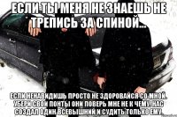 Если ты меня не знаешь не трепись за спиной... Если ненавидишь просто не здоровайся со мной. Убери свои понты они поверь мне не к чему. Нас создал один Всевышний и судить только ему.