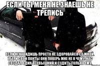 Если ты меня не знаешь не трепись Если ненавидишь просто не здоровайся со мной. Убери свои понты они поверь мне не к чему. Нас создал один Всевышний и судить только ему.