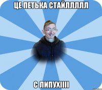 ЦЕ ПЕТЬКА СТАЙЛЛЛЛЛ С ЛИПУХІІІІ