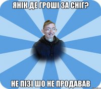 Янік де гроші за сніг? Не пізі шо не продавав