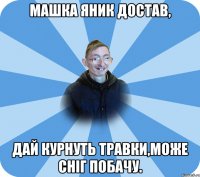 Машка Яник достав, Дай курнуть травки,може сніг побачу.