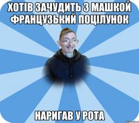 Хотів зачудить з машкой Французький поцілунок наригав у рота
