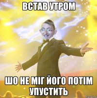 встав утром шо не міг його потім упустить