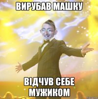 Вирубав Машку Відчув себе мужиком