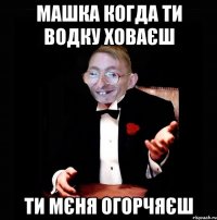 машка когда ти водку ховаєш ти мєня огорчяєш