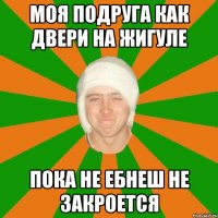 моя подруга как двери на жигуле пока не ебнеш не закроется