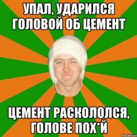 упал, ударился головой об цемент цемент раскололся, голове пох*й