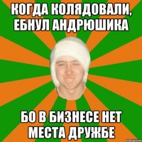 Когда колядовали, ебнул андрюшика бо в бизнесе нет места дружбе