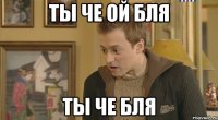ты че ой бля ты че бля